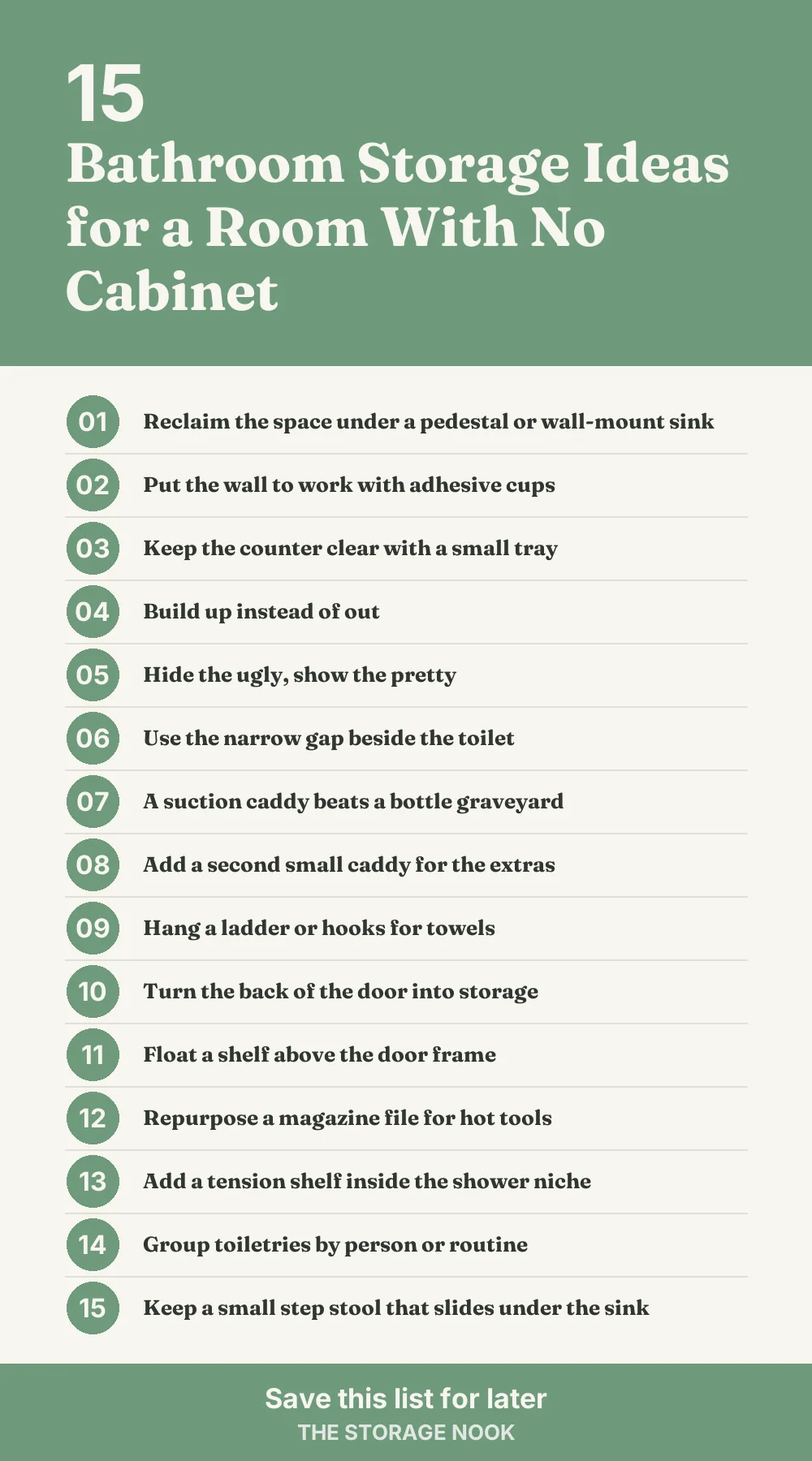 Checklist graphic summarizing this post: 1. Reclaim the space under a pedestal or wall-mount sink; 2. Put the wall to work with adhesive cups; 3. Keep the counter clear with a small tray; 4. Build up instead of out; 5. Hide the ugly, show the pretty; 6. Use the narrow gap beside the toilet; 7. A suction caddy beats a bottle graveyard; 8. Add a second small caddy for the extras; 9. Hang a ladder or hooks for towels; 10. Turn the back of the door into storage; 11. Float a shelf above the door frame; 12. Repurpose a magazine file for hot tools; 13. Add a tension shelf inside the shower niche; 14. Group toiletries by person or routine; 15. Keep a small step stool that slides under the sink